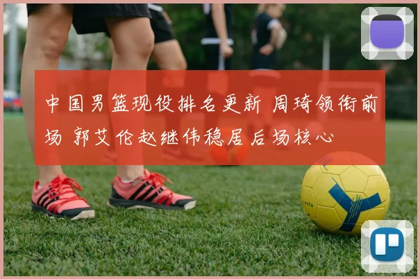 中国男篮现役排名更新 周琦领衔前场 郭艾伦赵继伟稳居后场核心