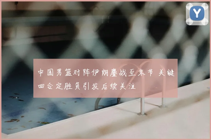中国男篮对阵伊朗鏖战至末节 关键回合定胜负引发后续关注