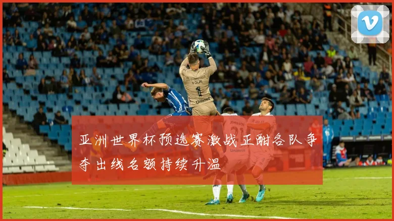 亚洲世界杯预选赛激战正酣各队争夺出线名额持续升温