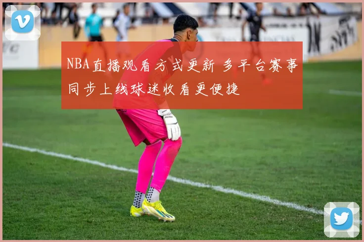 NBA直播观看方式更新 多平台赛事同步上线球迷收看更便捷