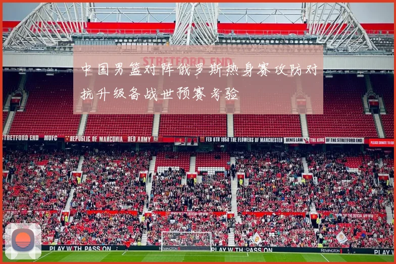中国男篮对阵俄罗斯热身赛攻防对抗升级备战世预赛考验