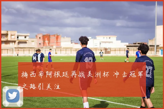 梅西率阿根廷再战美洲杯 冲击冠军之路引关注