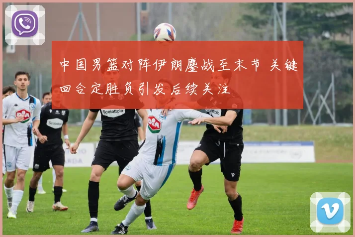 中国男篮对阵伊朗鏖战至末节 关键回合定胜负引发后续关注