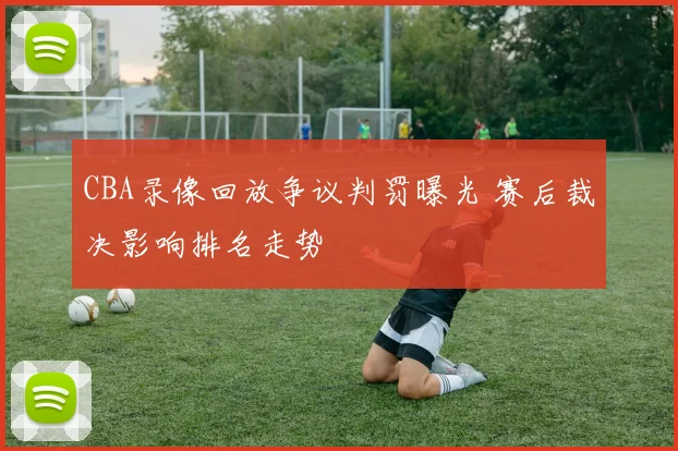 CBA录像回放争议判罚曝光 赛后裁决影响排名走势