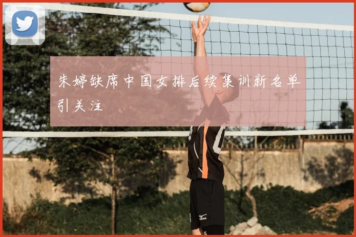 朱婷缺席中国女排后续集训新名单引关注