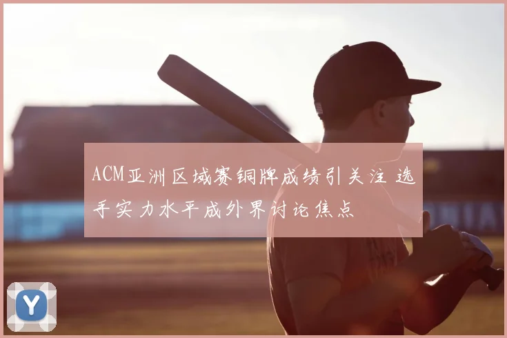 ACM亚洲区域赛铜牌成绩引关注 选手实力水平成外界讨论焦点