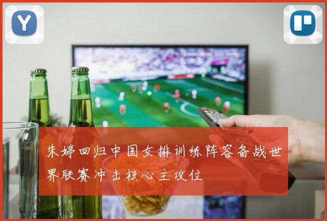 朱婷回归中国女排训练阵容备战世界联赛冲击核心主攻位