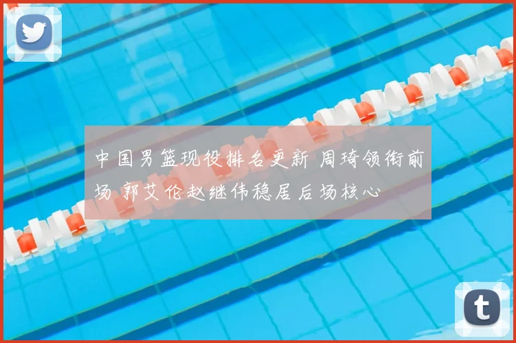 中国男篮现役排名更新 周琦领衔前场 郭艾伦赵继伟稳居后场核心