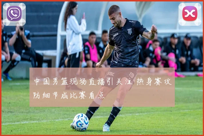 中国男篮现场直播引关注 热身赛攻防细节成比赛看点
