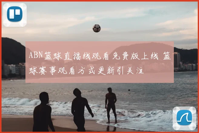 ABN篮球直播线观看免费版上线 篮球赛事观看方式更新引关注