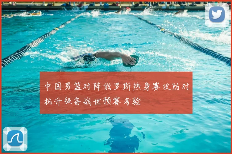 中国男篮对阵俄罗斯热身赛攻防对抗升级备战世预赛考验