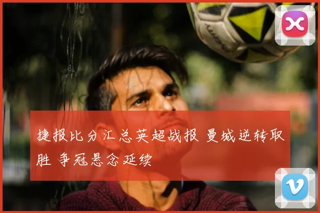 捷报比分汇总英超战报 曼城逆转取胜 争冠悬念延续