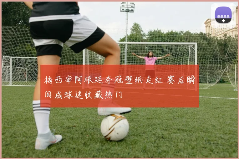 梅西率阿根廷夺冠壁纸走红 赛后瞬间成球迷收藏热门