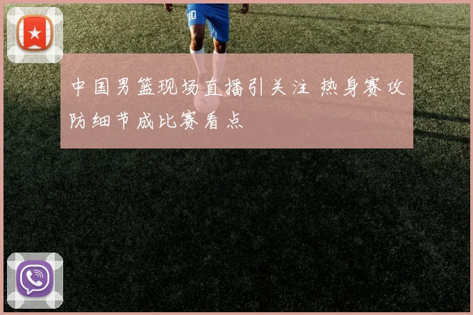 中国男篮现场直播引关注 热身赛攻防细节成比赛看点