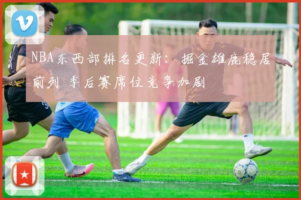 NBA东西部排名更新：掘金雄鹿稳居前列 季后赛席位竞争加剧