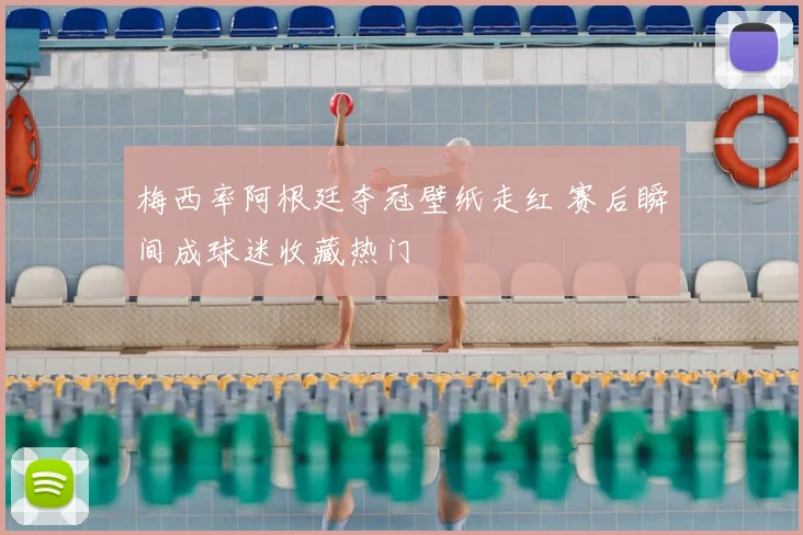 梅西率阿根廷夺冠壁纸走红 赛后瞬间成球迷收藏热门