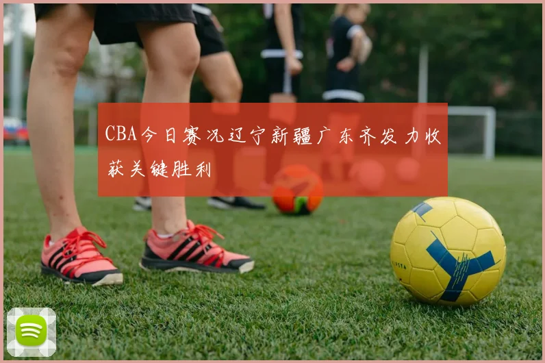 CBA今日赛况辽宁新疆广东齐发力收获关键胜利