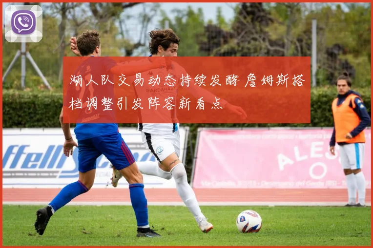 湖人队交易动态持续发酵 詹姆斯搭档调整引发阵容新看点