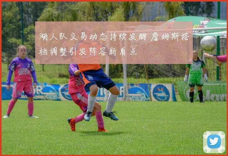 湖人队交易动态持续发酵 詹姆斯搭档调整引发阵容新看点