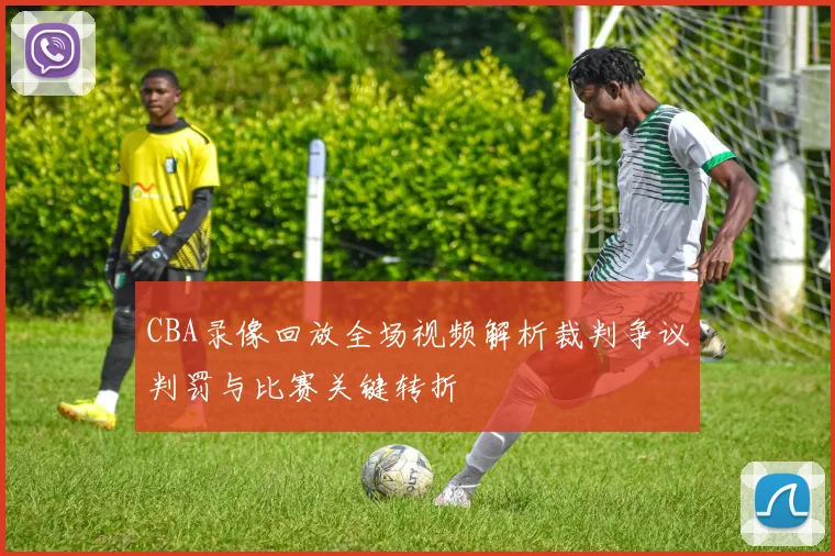 CBA录像回放全场视频解析裁判争议判罚与比赛关键转折