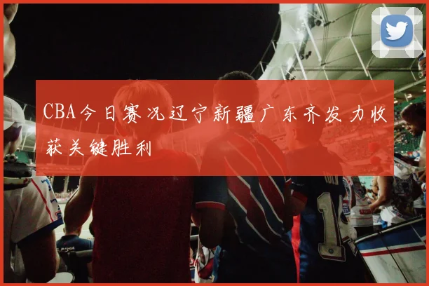 CBA今日赛况辽宁新疆广东齐发力收获关键胜利