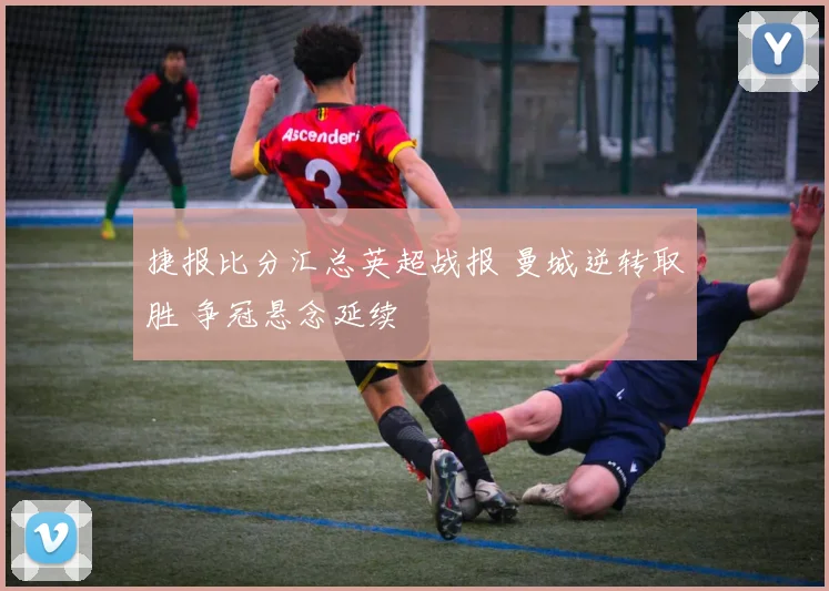 捷报比分汇总英超战报 曼城逆转取胜 争冠悬念延续