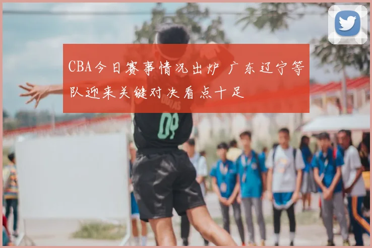 CBA今日赛事情况出炉 广东辽宁等队迎来关键对决看点十足