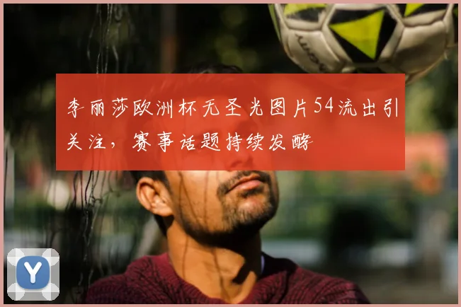 李丽莎欧洲杯无圣光图片54流出引关注,赛事话题持续发酵