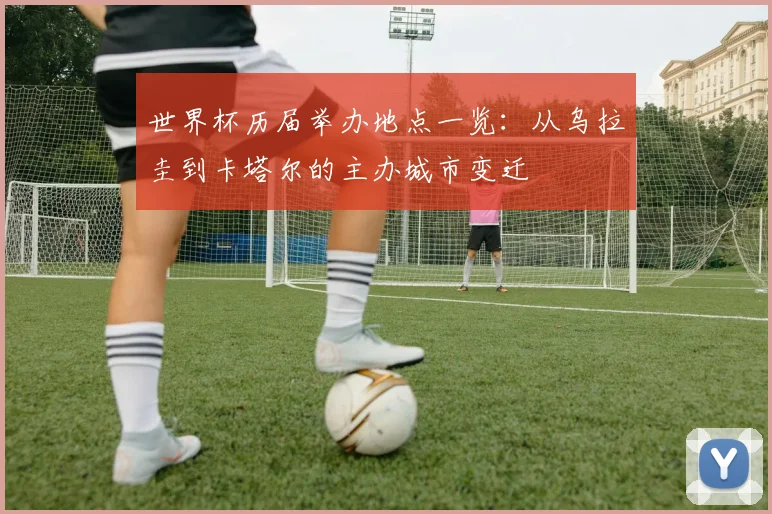 世界杯历届举办地点一览：从乌拉圭到卡塔尔的主办城市变迁