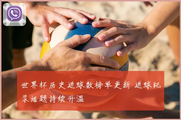 世界杯历史进球数榜单更新 进球纪录话题持续升温
