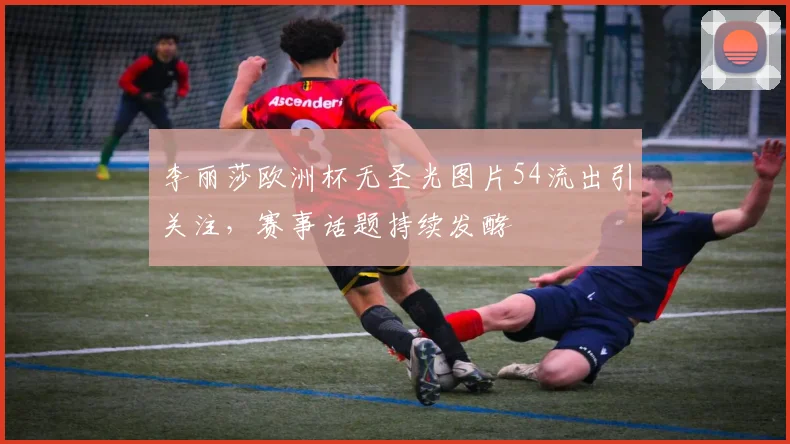 李丽莎欧洲杯无圣光图片54流出引关注,赛事话题持续发酵