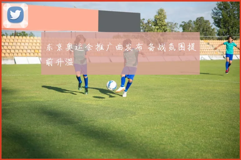 东京奥运会推广曲发布 备战氛围提前升温