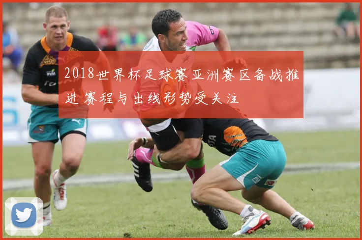 2018世界杯足球赛亚洲赛区备战推进 赛程与出线形势受关注