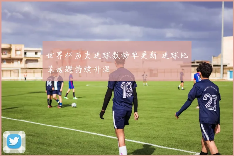 世界杯历史进球数榜单更新 进球纪录话题持续升温