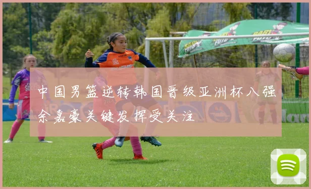 中国男篮逆转韩国晋级亚洲杯八强余嘉豪关键发挥受关注